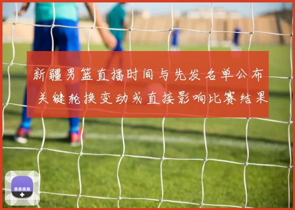 新疆男篮直播时间与先发名单公布 关键轮换变动或直接影响比赛结果