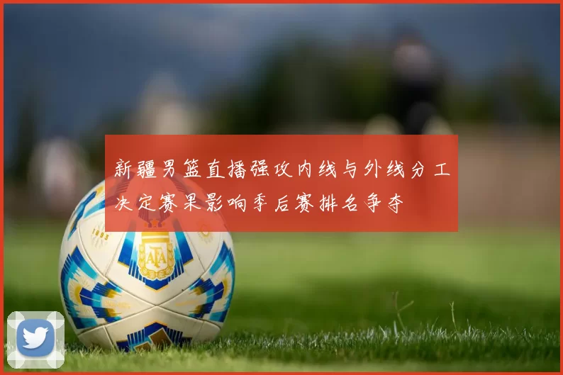 新疆男篮直播强攻内线与外线分工决定赛果影响季后赛排名争夺