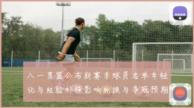 八一男篮公布新赛季球员名单年轻化与经验补强影响轮换与争冠预期