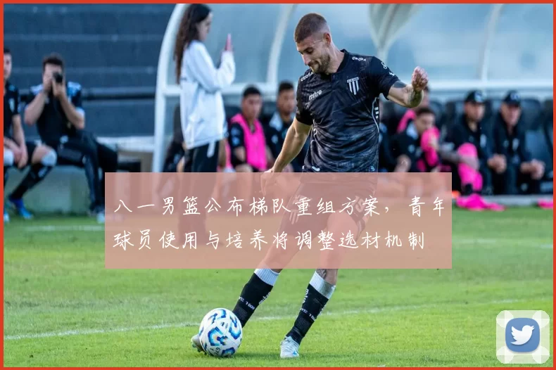 八一男篮公布梯队重组方案，青年球员使用与培养将调整选材机制