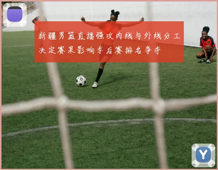 新疆男篮直播强攻内线与外线分工决定赛果影响季后赛排名争夺
